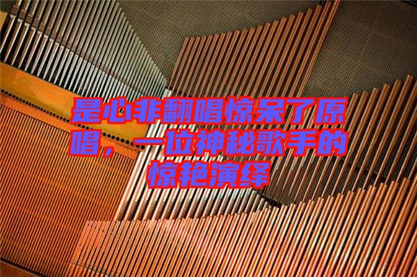 是心非翻唱驚呆了原唱，一位神秘歌手的驚艷演繹