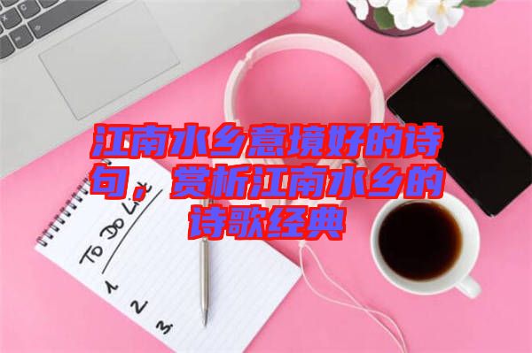 江南水鄉(xiāng)意境好的詩(shī)句，賞析江南水鄉(xiāng)的詩(shī)歌經(jīng)典