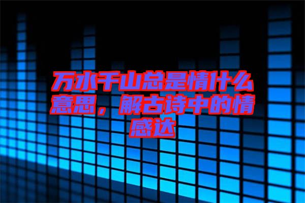 萬水千山總是情什么意思，解古詩中的情感達