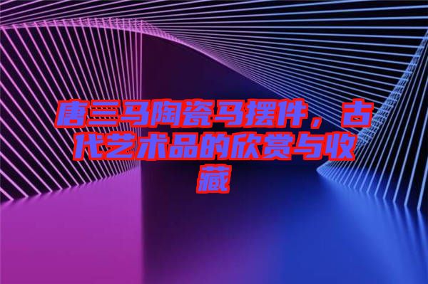 唐三馬陶瓷馬擺件，古代藝術(shù)品的欣賞與收藏