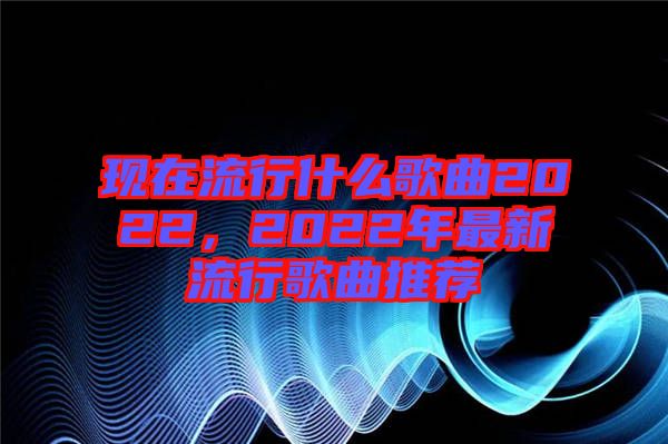 現(xiàn)在流行什么歌曲2022，2022年最新流行歌曲推薦