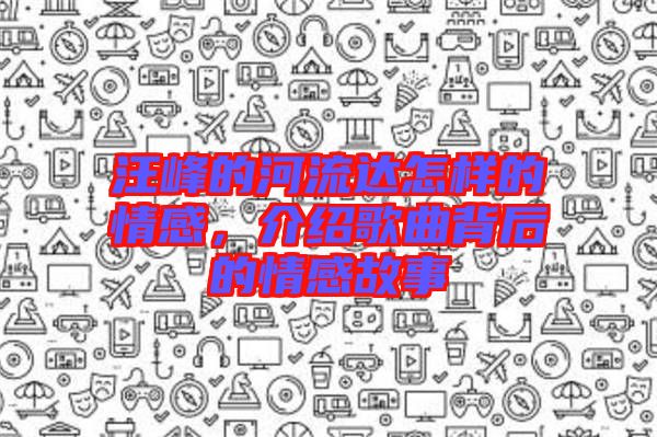 汪峰的河流達(dá)怎樣的情感，介紹歌曲背后的情感故事