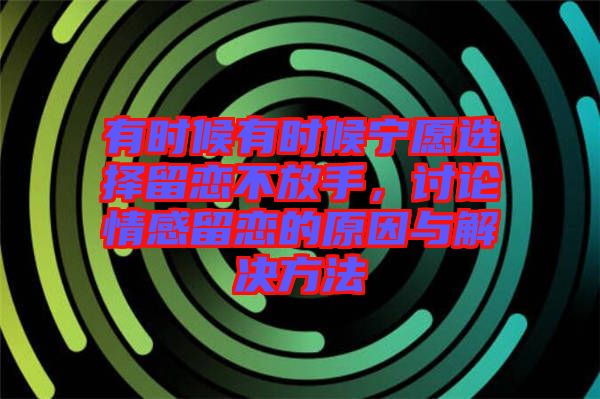 有時候有時候?qū)幵高x擇留戀不放手，討論情感留戀的原因與解決方法