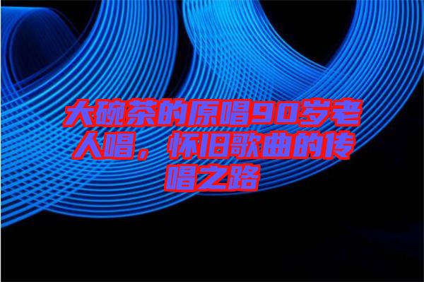 大碗茶的原唱90歲老人唱，懷舊歌曲的傳唱之路
