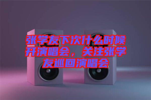 張學友下次什么時候開演唱會，關(guān)注張學友巡回演唱會