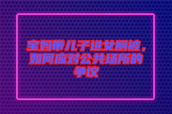 寶媽帶兒子進(jìn)女廁被，如何應(yīng)對公共場所的爭議