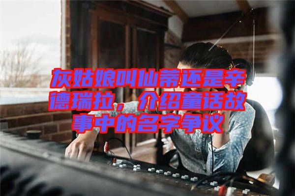 灰姑娘叫仙蒂還是辛德瑞拉，介紹童話(huà)故事中的名字爭(zhēng)議