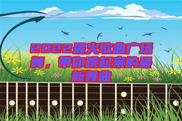 2022最火歌曲廣場(chǎng)舞，帶你跳起來的最新舞曲
