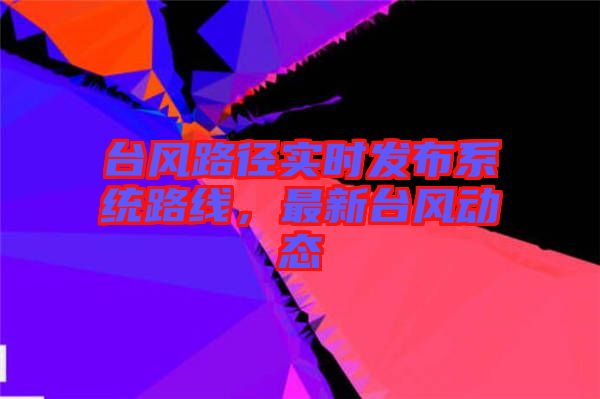 臺風路徑實時發(fā)布系統(tǒng)路線，最新臺風動態(tài)