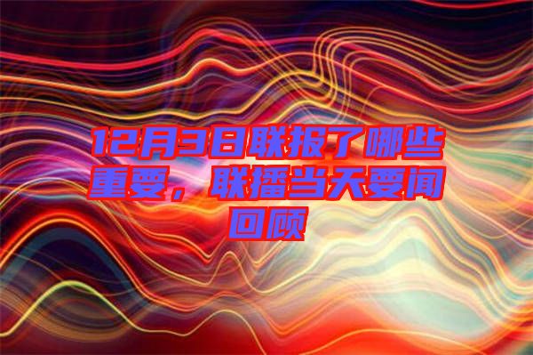 12月3日聯(lián)報了哪些重要，聯(lián)播當(dāng)天要聞回顧