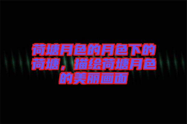 荷塘月色的月色下的荷塘，描繪荷塘月色的美麗畫面