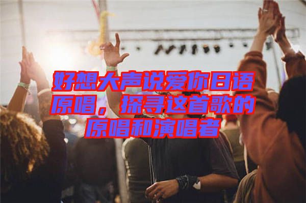好想大聲說(shuō)愛(ài)你日語(yǔ)原唱，探尋這首歌的原唱和演唱者