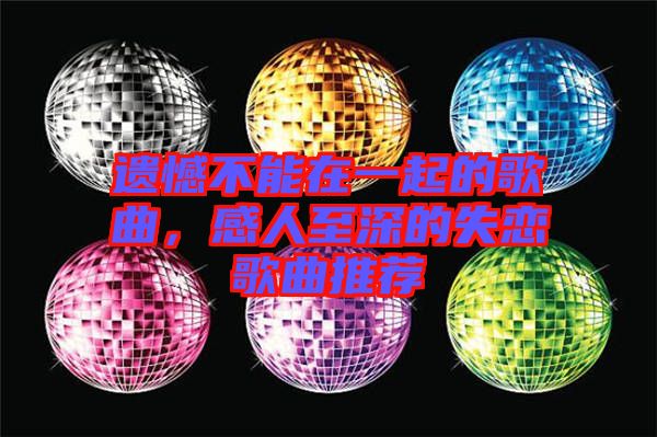 遺憾不能在一起的歌曲，感人至深的失戀歌曲推薦