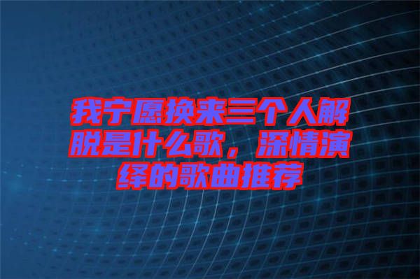 我寧愿換來三個(gè)人解脫是什么歌，深情演繹的歌曲推薦