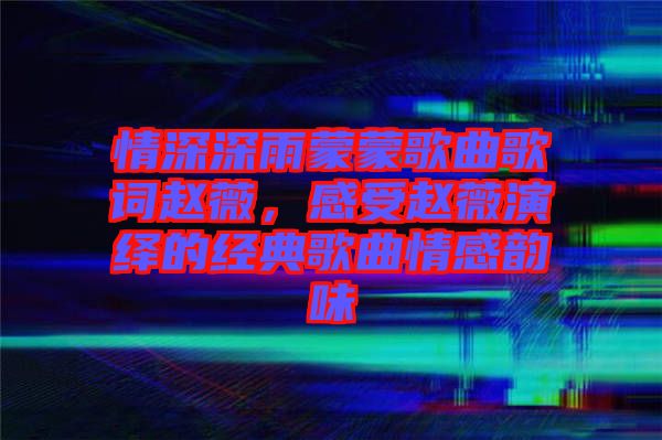 情深深雨蒙蒙歌曲歌詞趙薇，感受趙薇演繹的經(jīng)典歌曲情感韻味