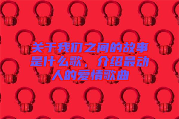 關(guān)于我們之間的故事是什么歌，介紹最動人的愛情歌曲