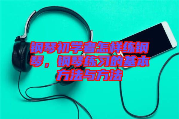 鋼琴初學(xué)者怎樣練鋼琴，鋼琴練習(xí)的基本方法與方法