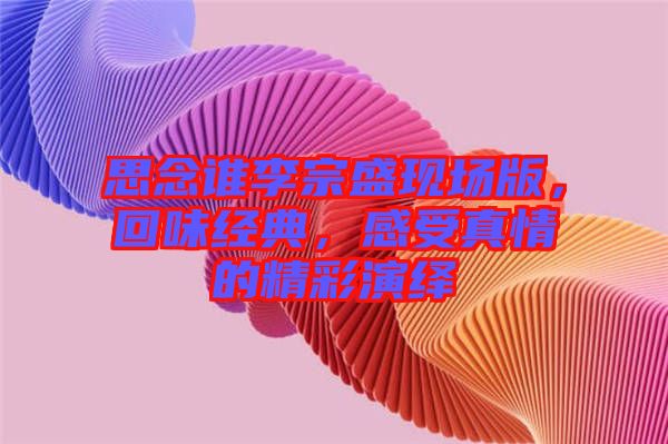 思念誰(shuí)李宗盛現(xiàn)場(chǎng)版，回味經(jīng)典，感受真情的精彩演繹