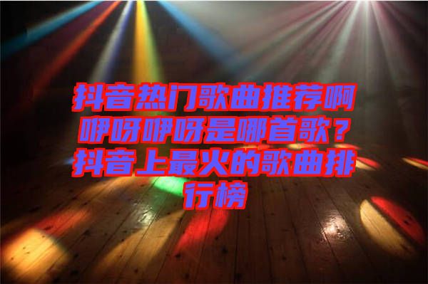 抖音熱門歌曲推薦啊咿呀咿呀是哪首歌？抖音上最火的歌曲排行榜