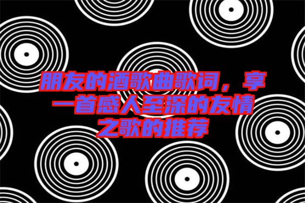 朋友的酒歌曲歌詞，享一首感人至深的友情之歌的推薦