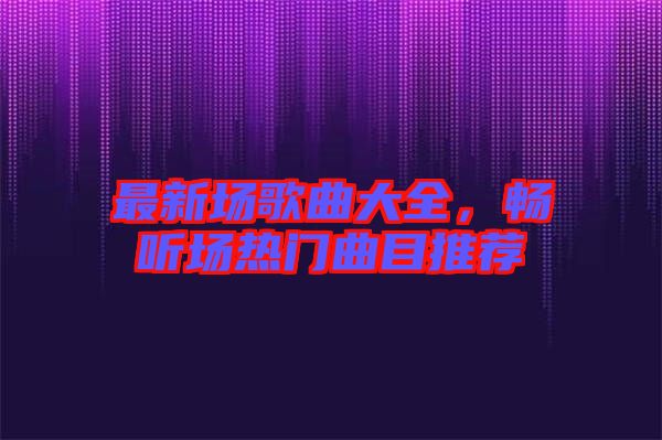 最新場歌曲大全，暢聽場熱門曲目推薦