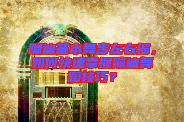 蹦迪基本舞步左右搖，如何快速掌握蹦迪舞蹈技巧？