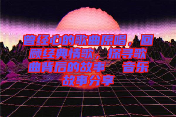 曾經(jīng)心的歌曲原唱，回顧經(jīng)典情歌，探尋歌曲背后的故事  音樂(lè)故事分享