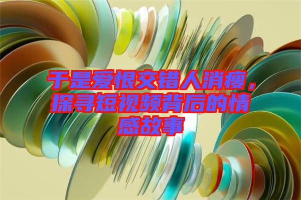 于是愛恨交錯人消瘦，探尋短視頻背后的情感故事