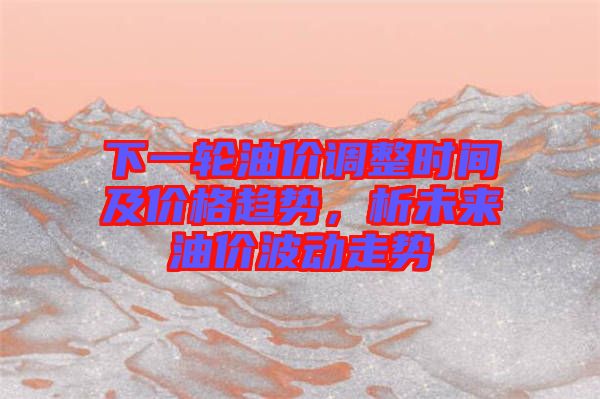 下一輪油價(jià)調(diào)整時(shí)間及價(jià)格趨勢(shì)，析未來(lái)油價(jià)波動(dòng)走勢(shì)