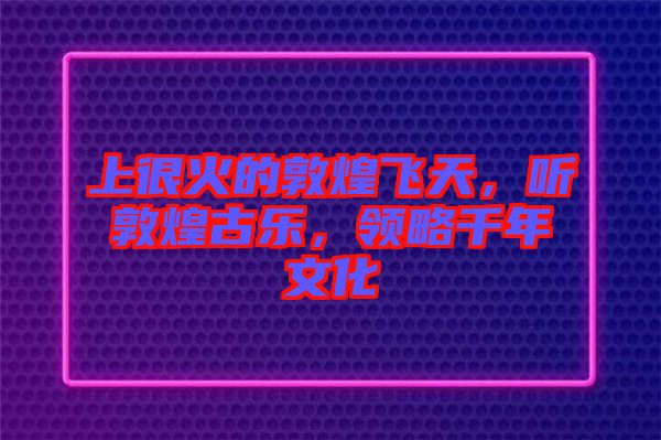 上很火的敦煌飛天，聽敦煌古樂，領略千年文化