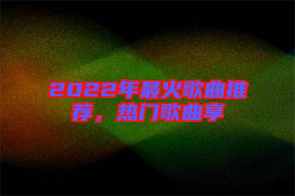 2022年最火歌曲推薦，熱門歌曲享