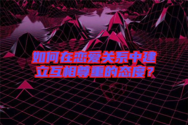 如何在戀愛關(guān)系中建立互相尊重的態(tài)度？