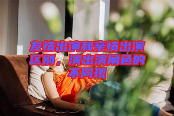 友情出演和親情出演區(qū)別，演出演角色的不同現(xiàn)