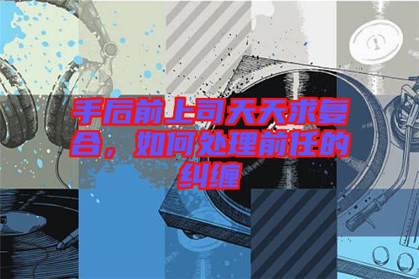 手后前上司天天求復合，如何處理前任的糾纏