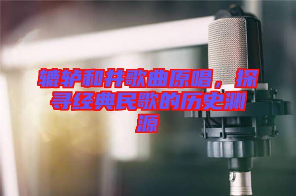 轆轤和井歌曲原唱，探尋經(jīng)典民歌的歷史淵源
