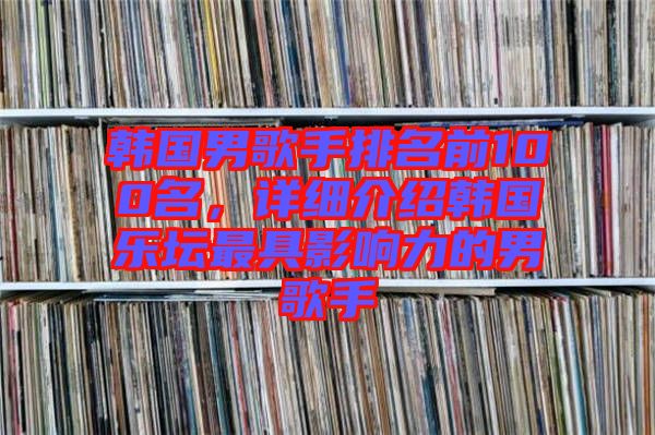 韓國男歌手排名前100名，詳細介紹韓國樂壇最具影響力的男歌手