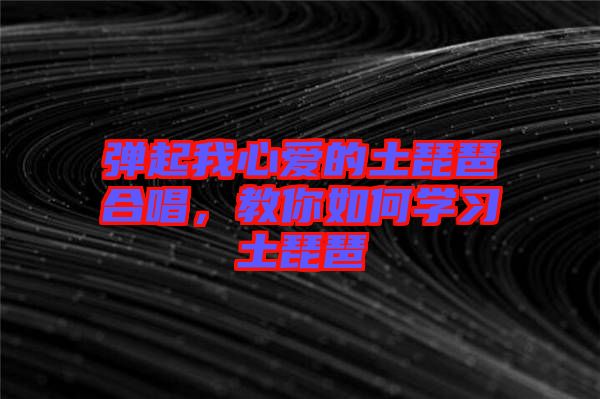 彈起我心愛的土琵琶合唱，教你如何學(xué)習(xí)土琵琶