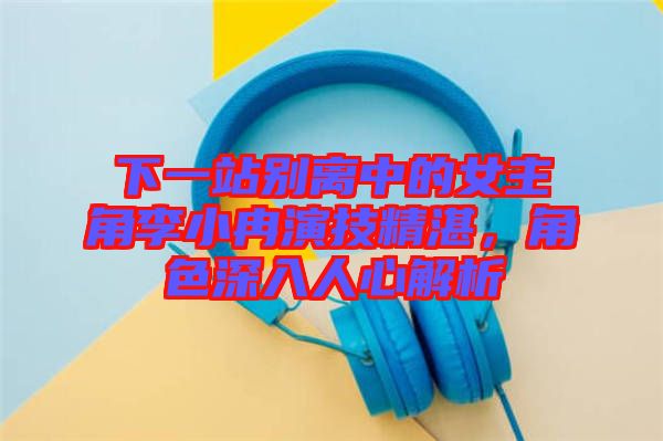 下一站別離中的女主角李小冉演技精湛，角色深入人心解析
