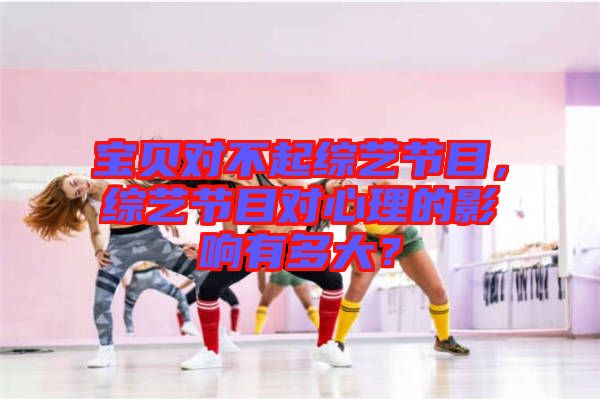 寶貝對(duì)不起綜藝節(jié)目，綜藝節(jié)目對(duì)心理的影響有多大？