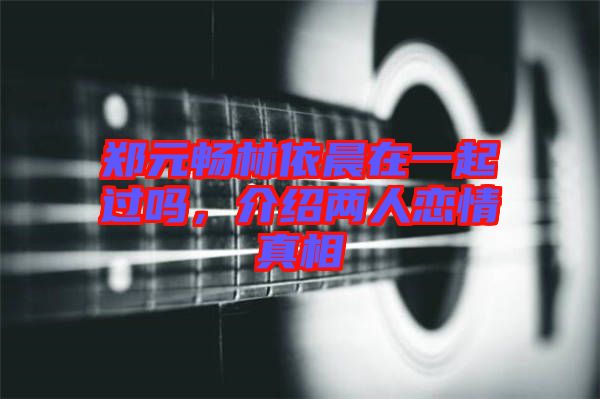 鄭元暢林依晨在一起過嗎，介紹兩人戀情真相