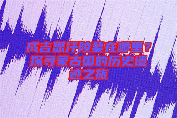 成吉思汗陵墓在哪里？探尋蒙古國的歷史遺跡之旅