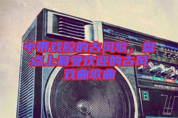 中帶戲腔的古風(fēng)歌，盤(pán)點(diǎn)上最受歡迎的古風(fēng)戲曲歌曲