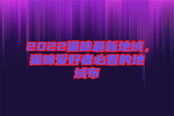 2022貓咪最新地域，貓咪愛(ài)好者必看的地域布