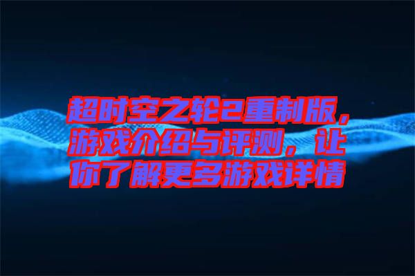 超時(shí)空之輪2重制版，游戲介紹與評(píng)測(cè)，讓你了解更多游戲詳情