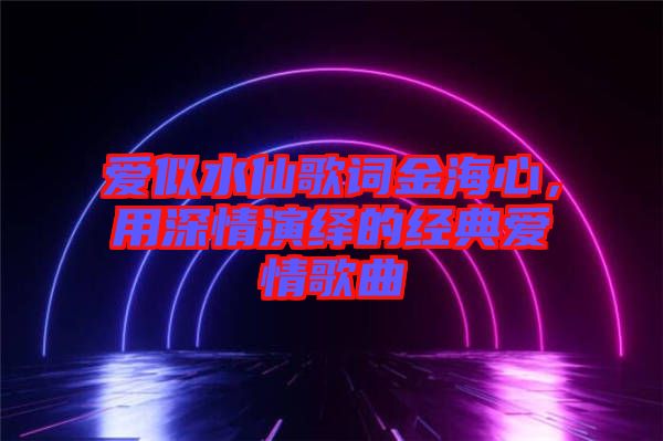 愛似水仙歌詞金海心，用深情演繹的經(jīng)典愛情歌曲