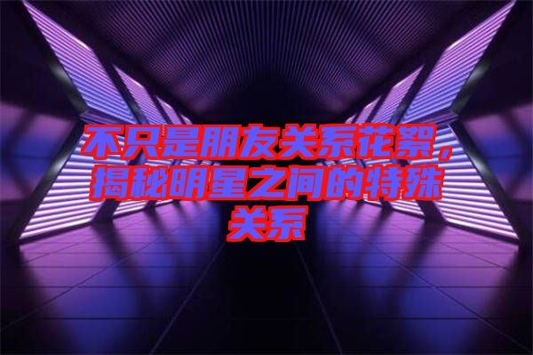 不只是朋友關系花絮，揭秘明星之間的特殊關系