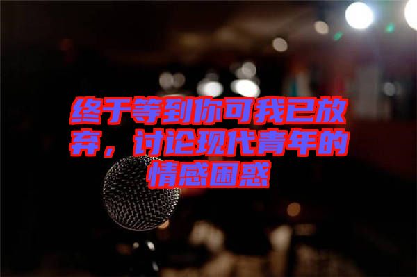 終于等到你可我已放棄，討論現(xiàn)代青年的情感困惑
