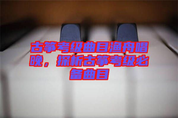 古箏考級曲目漁舟唱晚，探析古箏考級必備曲目