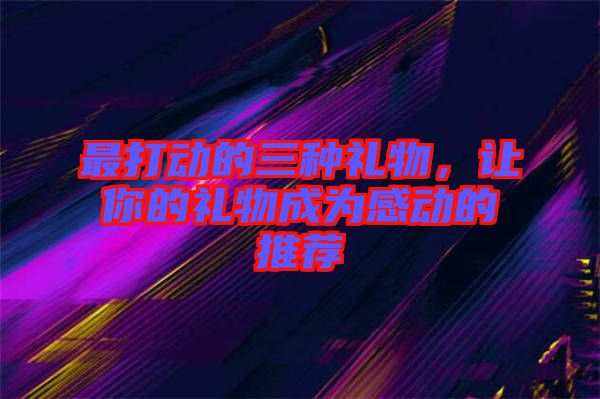 最打動的三種禮物，讓你的禮物成為感動的推薦