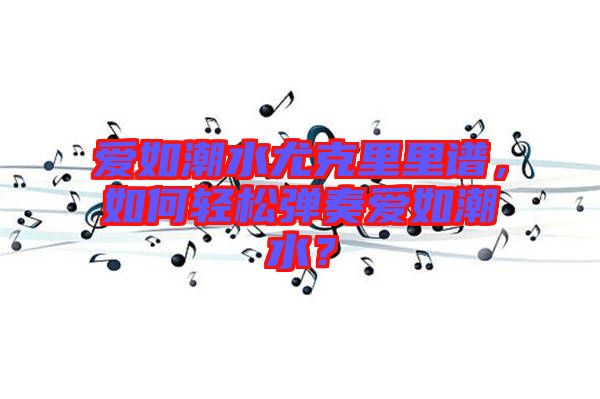 愛(ài)如潮水尤克里里譜，如何輕松彈奏愛(ài)如潮水？